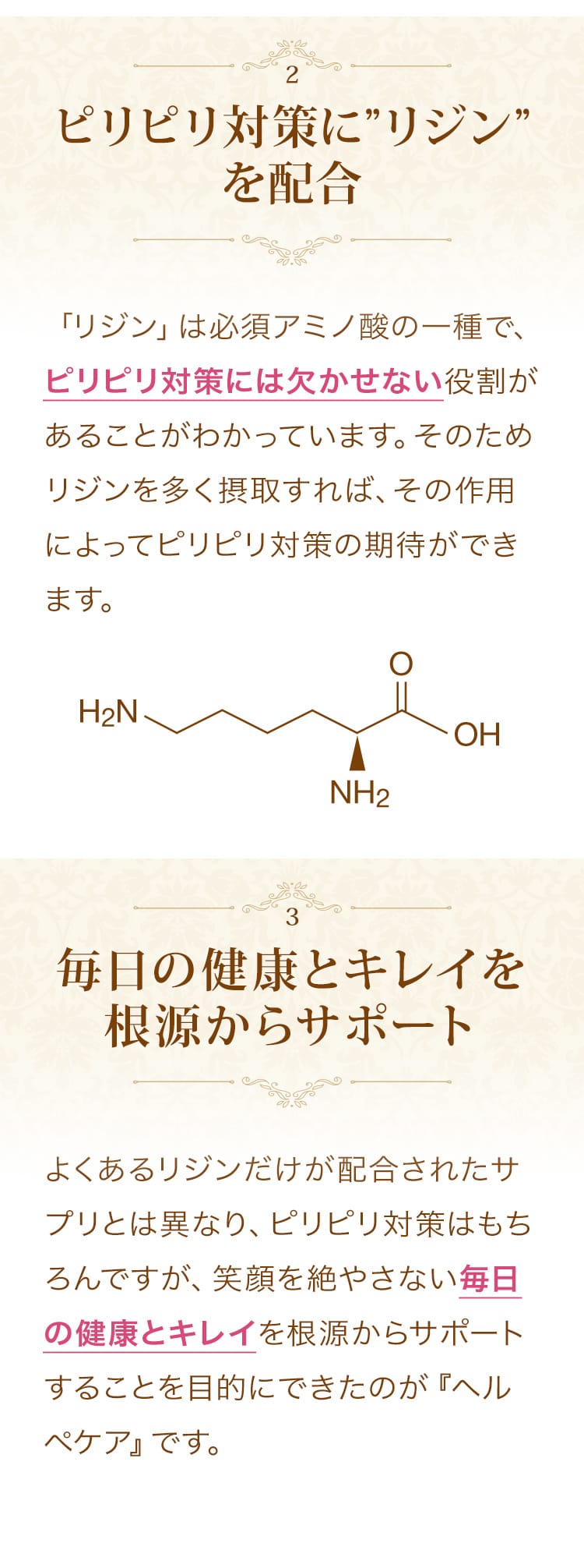 こだわりその２。ピリピリ対策にリジンを配合。「リジン」は必須アミノ酸の一種で、ピリピリ対策には欠かせない役割があることがわかっています。そのためリジンを多く摂取すれば、その作用によってピリピリ対策の期待ができます。こだわりその３。毎日の健康、活力アップを根源からサポート。よくあるリジンだけが配合されたサプリとは異なり、身体を活性化してピリピリ、ムズムズが気にならない毎日を根源からサポートするサプリです。